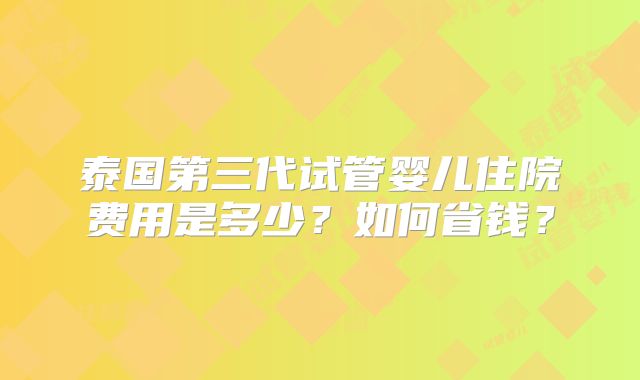 泰国第三代试管婴儿住院费用是多少？如何省钱？