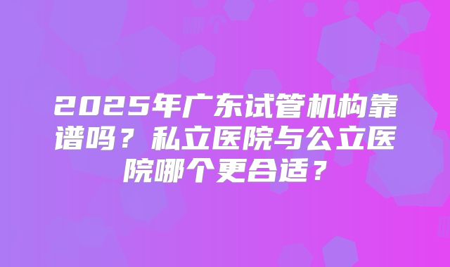 2025年广东试管机构靠谱吗？私立医院与公立医院哪个更合适？