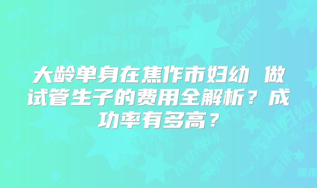 大龄单身在焦作市妇幼 做试管生子的费用全解析？成功率有多高？