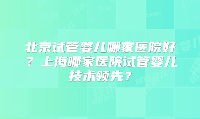 北京试管婴儿哪家医院好？上海哪家医院试管婴儿技术领先？
