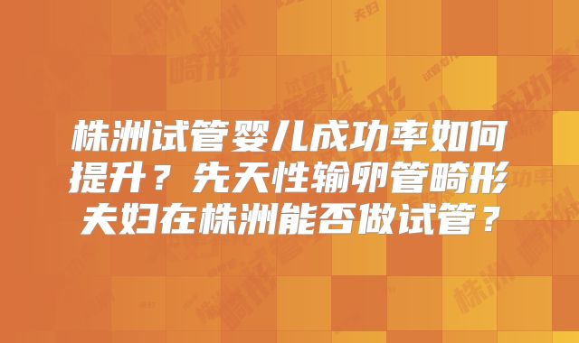 株洲试管婴儿成功率如何提升？先天性输卵管畸形夫妇在株洲能否做试管？