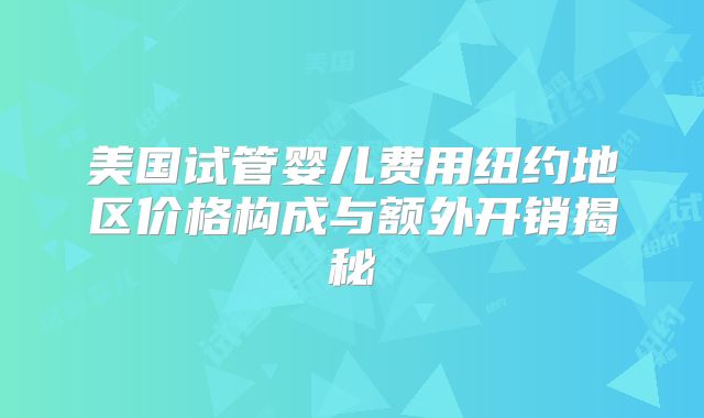 美国试管婴儿费用纽约地区价格构成与额外开销揭秘