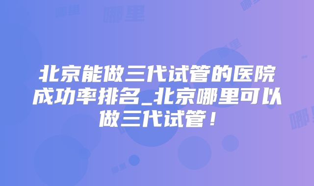 北京能做三代试管的医院成功率排名_北京哪里可以做三代试管！
