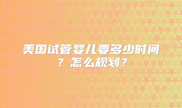 美国试管婴儿要多少时间？怎么规划？