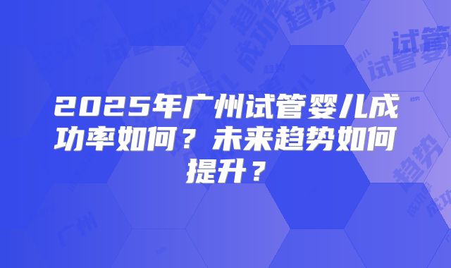 2025年广州试管婴儿成功率如何?未来趋势如何提升?