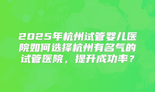2025年杭州试管婴儿医院如何选择杭州有名气的试管医院,提升成功率?