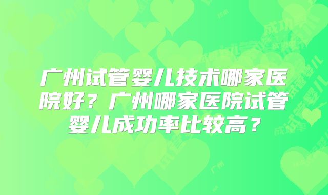 广州试管婴儿技术哪家医院好?广州哪家医院试管婴儿成功率比较高?