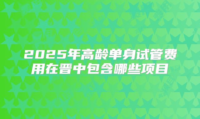 2025年高龄单身试管费用在晋中包含哪些项目