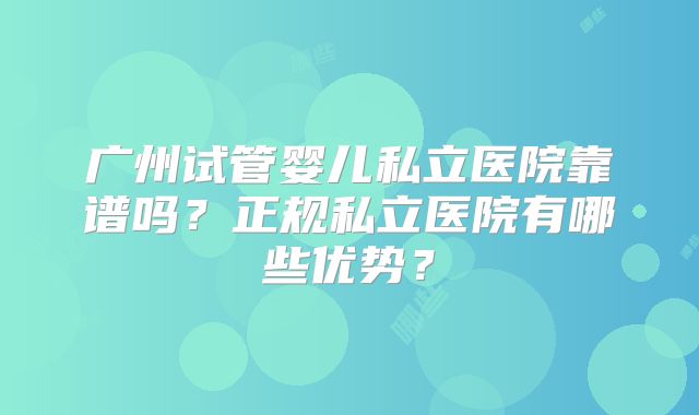 广州试管婴儿私立医院靠谱吗？正规私立医院有哪些优势？