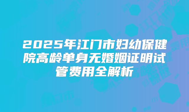 2025年江门市妇幼保健院高龄单身无婚姻证明试管费用全解析