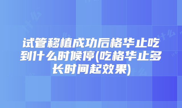 试管移植成功后格华止吃到什么时候停(吃格华止多长时间起效果)