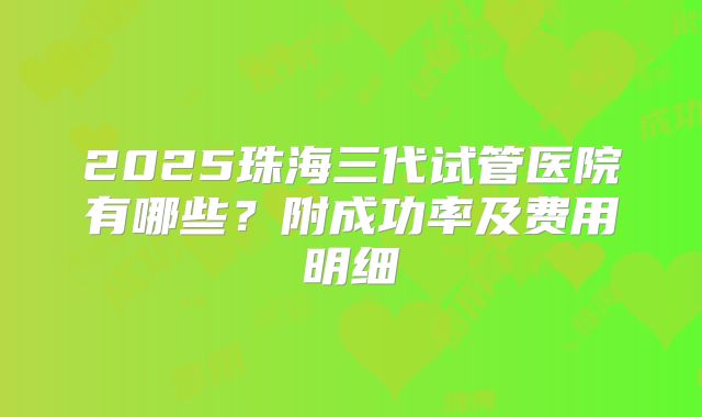 2025珠海三代试管医院有哪些？附成功率及费用明细