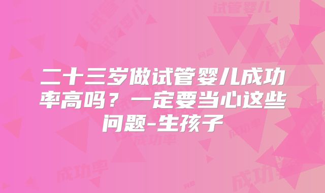 二十三岁做试管婴儿成功率高吗？一定要当心这些问题-生孩子