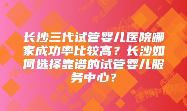 长沙三代试管婴儿医院哪家成功率比较高？长沙如何选择靠谱的试管婴儿服务中心？