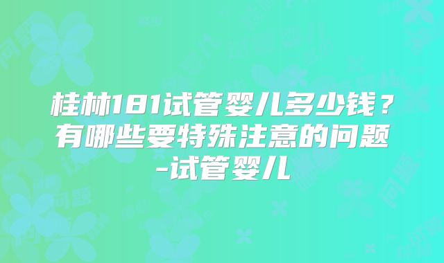 桂林181试管婴儿多少钱？有哪些要特殊注意的问题-试管婴儿