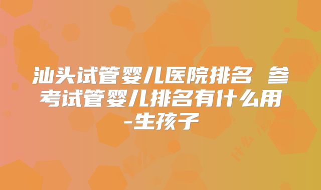 汕头试管婴儿医院排名 参考试管婴儿排名有什么用-生孩子