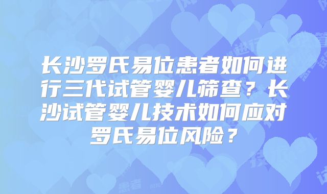 长沙罗氏易位患者如何进行三代试管婴儿筛查？长沙试管婴儿技术如何应对罗氏易位风险？