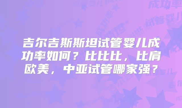 吉尔吉斯斯坦试管婴儿成功率如何？比比比，比肩欧美，中亚试管哪家强？