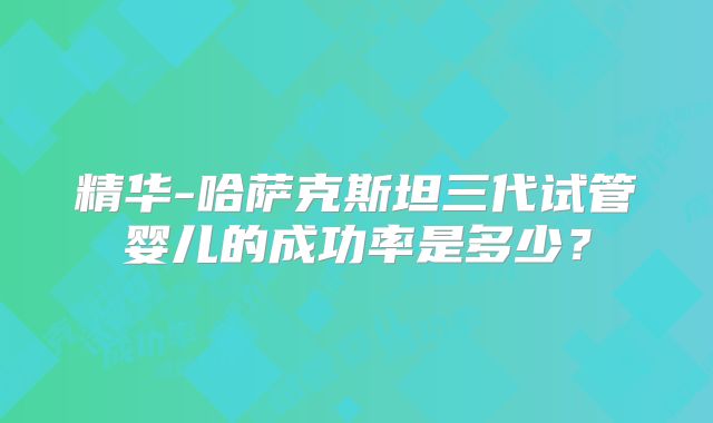 精华-哈萨克斯坦三代试管婴儿的成功率是多少？