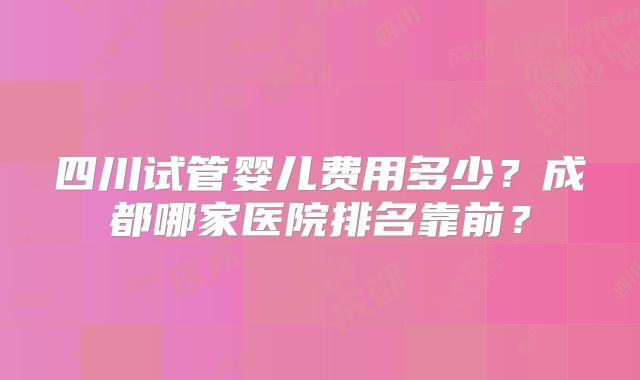 四川试管婴儿费用多少？成都哪家医院排名靠前？