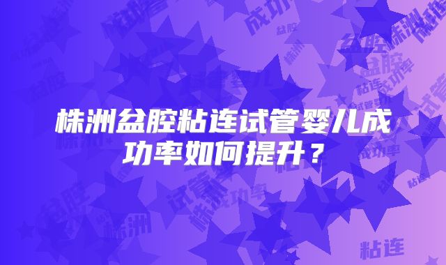 株洲盆腔粘连试管婴儿成功率如何提升？