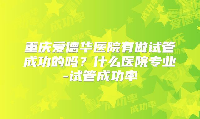 重庆爱德华医院有做试管成功的吗？什么医院专业-试管成功率