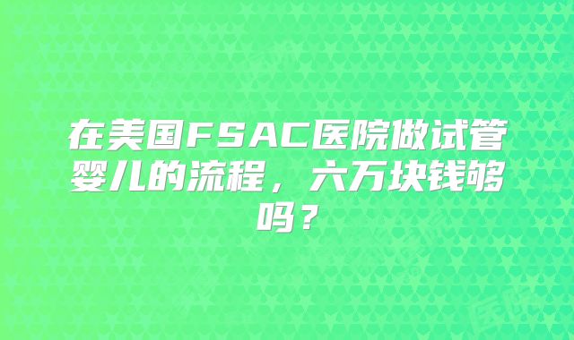 在美国FSAC医院做试管婴儿的流程,六万块钱够吗?