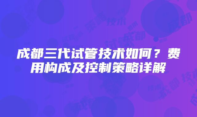 成都三代试管技术如何？费用构成及控制策略详解