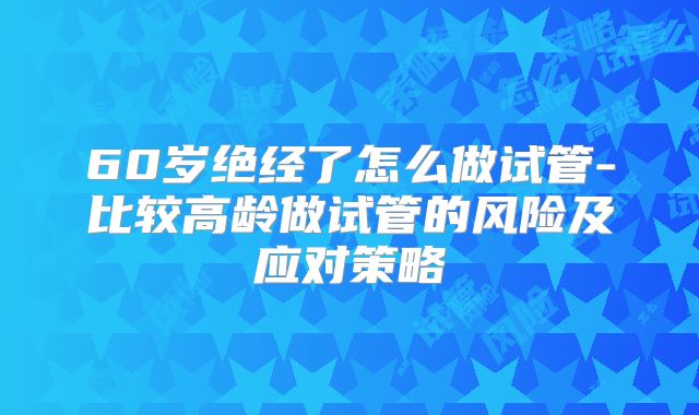 60岁绝经了怎么做试管-比较高龄做试管的风险及应对策略