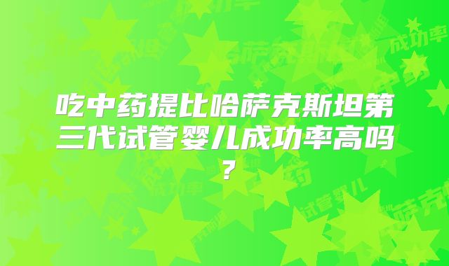吃中药提比哈萨克斯坦第三代试管婴儿成功率高吗？