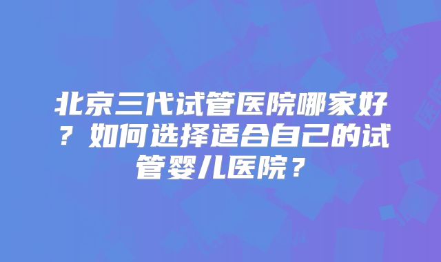 北京三代试管医院哪家好？如何选择适合自己的试管婴儿医院？