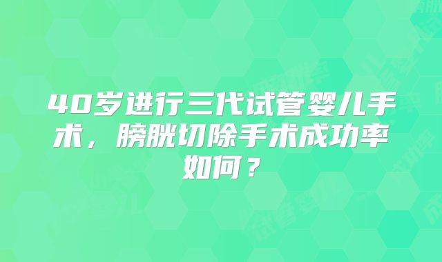 40岁进行三代试管婴儿手术，膀胱切除手术成功率如何？
