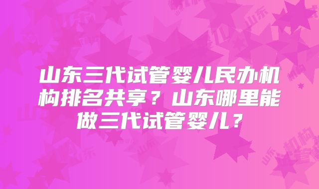 山东三代试管婴儿民办机构排名共享？山东哪里能做三代试管婴儿？