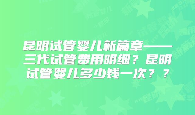 昆明试管婴儿新篇章——三代试管费用明细？昆明试管婴儿多少钱一次？？