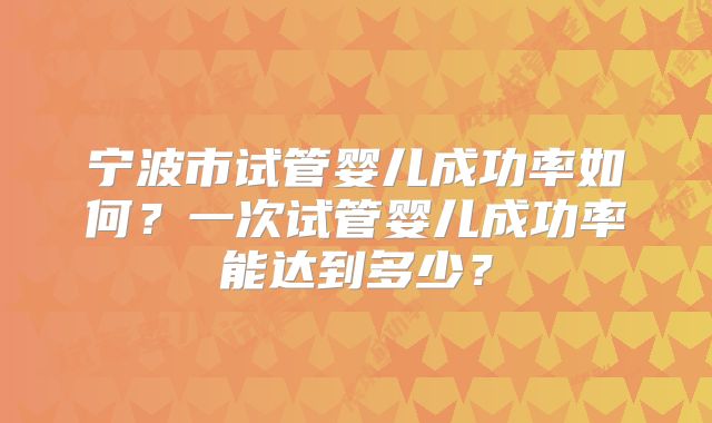宁波市试管婴儿成功率如何？一次试管婴儿成功率能达到多少？