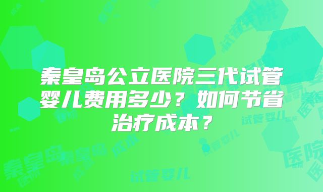 秦皇岛公立医院三代试管婴儿费用多少？如何节省治疗成本？