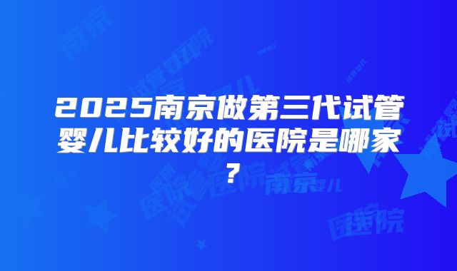 2025南京做第三代试管婴儿比较好的医院是哪家？