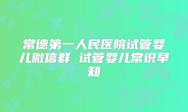 常德第一人民医院试管婴儿微信群 试管婴儿常识早知