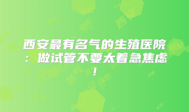 西安最有名气的生殖医院：做试管不要太着急焦虑!
