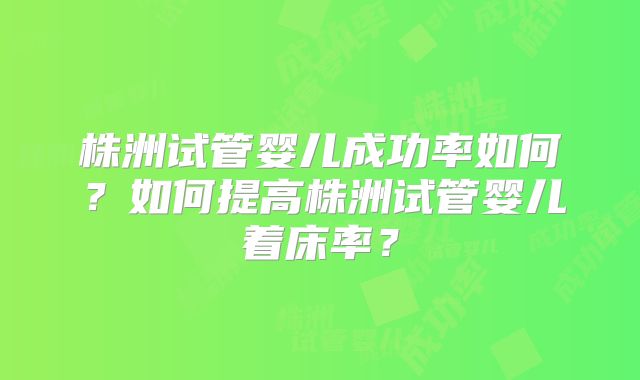 株洲试管婴儿成功率如何？如何提高株洲试管婴儿着床率？