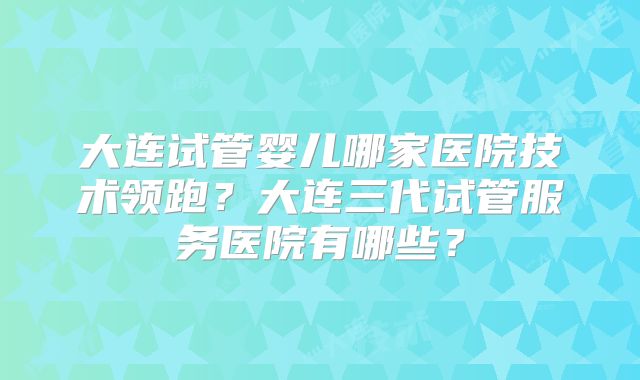 大连试管婴儿哪家医院技术领跑?大连三代试管服务医院有哪些?