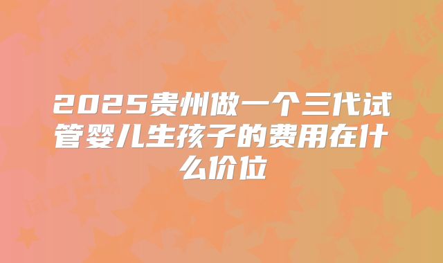 2025贵州做一个三代试管婴儿生孩子的费用在什么价位