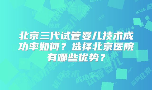 北京三代试管婴儿技术成功率如何？选择北京医院有哪些优势？