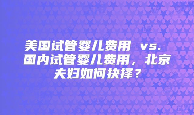 美国试管婴儿费用 vs. 国内试管婴儿费用，北京夫妇如何抉择？