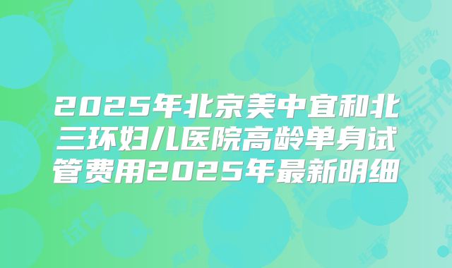 2025年北京美中宜和北三环妇儿医院高龄单身试管费用2025年最新明细