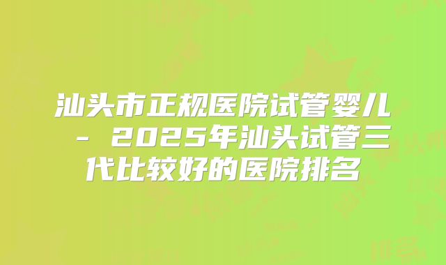 汕头市正规医院试管婴儿 - 2025年汕头试管三代比较好的医院排名