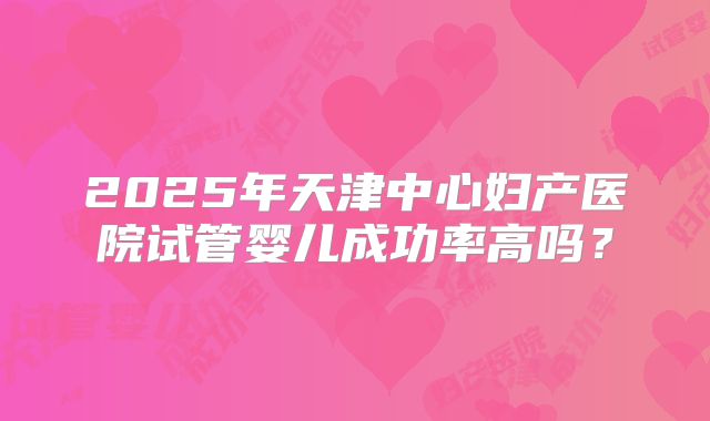 2025年天津中心妇产医院试管婴儿成功率高吗？