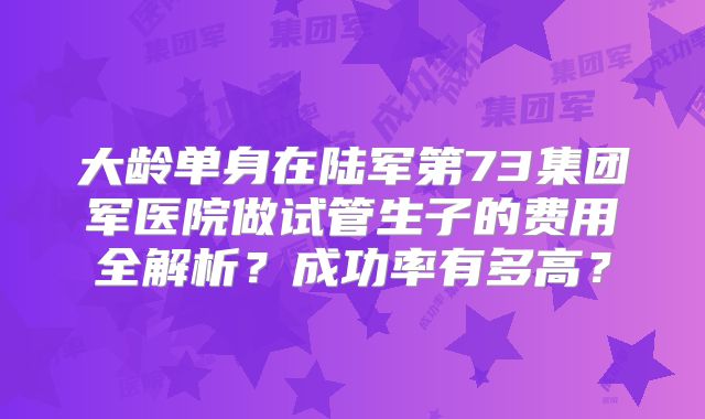 大龄单身在陆军第73集团军医院做试管生子的费用全解析？成功率有多高？