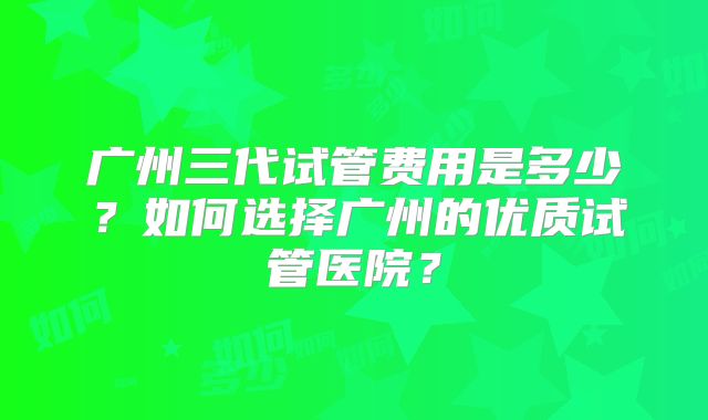 广州三代试管费用是多少？如何选择广州的优质试管医院？