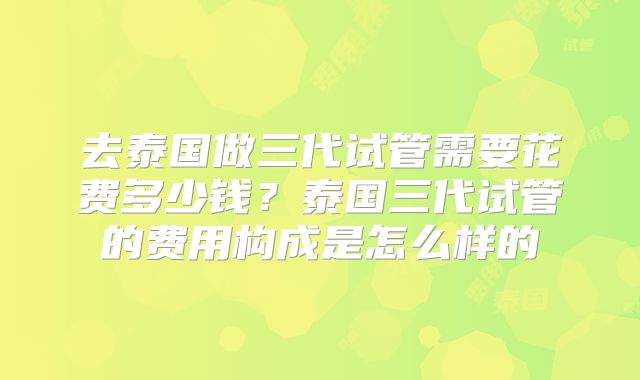 去泰国做三代试管需要花费多少钱？泰国三代试管的费用构成是怎么样的